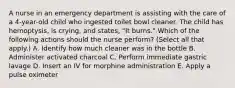 A nurse in an emergency department is assisting with the care of a 4-year-old child who ingested toilet bowl cleaner. The child has hemoptysis, is crying, and states, "It burns." Which of the following actions should the nurse perform? (Select all that apply.) A. Identify how much cleaner was in the bottle B. Administer activated charcoal C. Perform immediate gastric lavage D. Insert an IV for morphine administration E. Apply a pulse oximeter