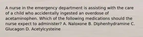 A nurse in the emergency department is assisting with the care of a child who accidentally ingested an overdose of acetaminophen. Which of the following medications should the nurse expect to administer? A. ​Naloxone B. Diphenhydramine C. Glucagon D. Acetylcysteine