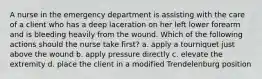 A nurse in the emergency department is assisting with the care of a client who has a deep laceration on her left lower forearm and is bleeding heavily from the wound. Which of the following actions should the nurse take first? a. apply a tourniquet just above the wound b. apply pressure directly c. elevate the extremity d. place the client in a modified Trendelenburg position