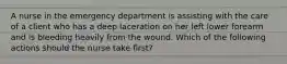 A nurse in the emergency department is assisting with the care of a client who has a deep laceration on her left lower forearm and is bleeding heavily from the wound. Which of the following actions should the nurse take first?