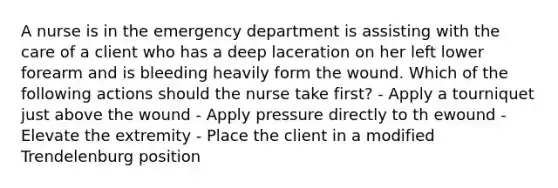 A nurse is in the emergency department is assisting with the care of a client who has a deep laceration on her left lower forearm and is bleeding heavily form the wound. Which of the following actions should the nurse take first? - Apply a tourniquet just above the wound - Apply pressure directly to th ewound - Elevate the extremity - Place the client in a modified Trendelenburg position