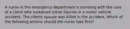 A nurse in the emergency department is assisting with the care of a client who sustained minor injuries in a motor vehicle accident. The clients spouse was killed in the accident. Which of the following actions should the nurse take first?