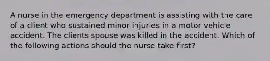 A nurse in the emergency department is assisting with the care of a client who sustained minor injuries in a motor vehicle accident. The clients spouse was killed in the accident. Which of the following actions should the nurse take first?