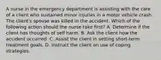 A nurse in the emergency department is assisting with the care of a client who sustained minor injuries in a motor vehicle crash. The client's spouse was killed in the accident. Which of the following action should the nurse take first? A. Determine if the client has thoughts of self harm. B. Ask the client how the accident occurred. C. Assist the client in setting short-term treatment goals. D. Instruct the client on use of coping strategies.