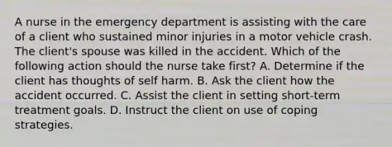 A nurse in the emergency department is assisting with the care of a client who sustained minor injuries in a motor vehicle crash. The client's spouse was killed in the accident. Which of the following action should the nurse take first? A. Determine if the client has thoughts of self harm. B. Ask the client how the accident occurred. C. Assist the client in setting short-term treatment goals. D. Instruct the client on use of coping strategies.