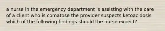 a nurse in the emergency department is assisting with the care of a client who is comatose the provider suspects ketoacidosis which of the following findings should the nurse expect?