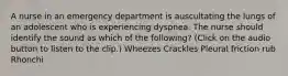 A nurse in an emergency department is auscultating the lungs of an adolescent who is experiencing dyspnea. The nurse should identify the sound as which of the following? (Click on the audio button to listen to the clip.) Wheezes Crackles Pleural friction rub Rhonchi