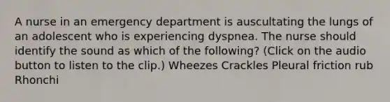 A nurse in an emergency department is auscultating the lungs of an adolescent who is experiencing dyspnea. The nurse should identify the sound as which of the following? (Click on the audio button to listen to the clip.) Wheezes Crackles Pleural friction rub Rhonchi