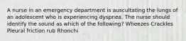 A nurse in an emergency department is auscultating the lungs of an adolescent who is experiencing dyspnea. The nurse should identify the sound as which of the following? Wheezes Crackles Pleural friction rub Rhonchi