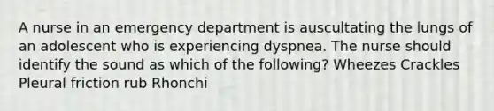 A nurse in an emergency department is auscultating the lungs of an adolescent who is experiencing dyspnea. The nurse should identify the sound as which of the following? Wheezes Crackles Pleural friction rub Rhonchi