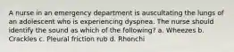 A nurse in an emergency department is auscultating the lungs of an adolescent who is experiencing dyspnea. The nurse should identify the sound as which of the following? a. Wheezes b. Crackles c. Pleural friction rub d. Rhonchi