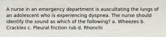 A nurse in an emergency department is auscultating the lungs of an adolescent who is experiencing dyspnea. The nurse should identify the sound as which of the following? a. Wheezes b. Crackles c. Pleural friction rub d. Rhonchi