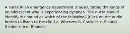 A nurse in an emergency department is auscultating the lungs of an adolescent who is experiencing dyspnea. The nurse should identify the sound as which of the following? (Click on the audio button to listen to the clip.) a. Wheezes b. Crackles c. Pleural friction rub d. Rhonchi