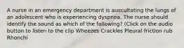 A nurse in an emergency department is auscultating the lungs of an adolescent who is experiencing dyspnea. The nurse should identify the sound as which of the following? (Click on the audio button to listen to the clip Wheezes Crackles Pleural friction rub Rhonchi