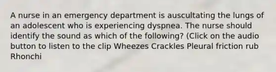 A nurse in an emergency department is auscultating the lungs of an adolescent who is experiencing dyspnea. The nurse should identify the sound as which of the following? (Click on the audio button to listen to the clip Wheezes Crackles Pleural friction rub Rhonchi