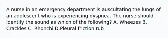 A nurse in an emergency department is auscultating the lungs of an adolescent who is experiencing dyspnea. The nurse should identify the sound as which of the following? A. Wheezes B. Crackles C. Rhonchi D.Pleural friction rub