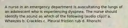 A nurse in an emergency department is auscultating the lungs of an adolescent who is experiencing dyspnea. The nurse should identify the sound as which of the following (audio clip)? a. Wheezes b. Crackles c. Pleural friction rub d. Rhonchi