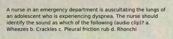 A nurse in an emergency department is auscultating the lungs of an adolescent who is experiencing dyspnea. The nurse should identify the sound as which of the following (audio clip)? a. Wheezes b. Crackles c. Pleural friction rub d. Rhonchi