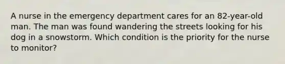 A nurse in the emergency department cares for an 82-year-old man. The man was found wandering the streets looking for his dog in a snowstorm. Which condition is the priority for the nurse to monitor?