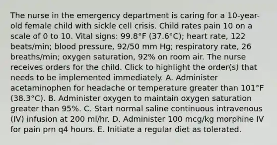 The nurse in the emergency department is caring for a 10-year-old female child with sickle cell crisis. Child rates pain 10 on a scale of 0 to 10. Vital signs: 99.8°F (37.6°C); heart rate, 122 beats/min; blood pressure, 92/50 mm Hg; respiratory rate, 26 breaths/min; oxygen saturation, 92% on room air. The nurse receives orders for the child. Click to highlight the order(s) that needs to be implemented immediately. A. Administer acetaminophen for headache or temperature greater than 101°F (38.3°C). B. Administer oxygen to maintain oxygen saturation greater than 95%. C. Start normal saline continuous intravenous (IV) infusion at 200 ml/hr. D. Administer 100 mcg/kg morphine IV for pain prn q4 hours. E. Initiate a regular diet as tolerated.