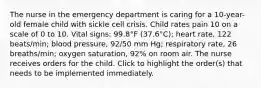 The nurse in the emergency department is caring for a 10-year-old female child with sickle cell crisis. Child rates pain 10 on a scale of 0 to 10. Vital signs: 99.8°F (37.6°C); heart rate, 122 beats/min; blood pressure, 92/50 mm Hg; respiratory rate, 26 breaths/min; oxygen saturation, 92% on room air. The nurse receives orders for the child. Click to highlight the order(s) that needs to be implemented immediately.