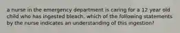 a nurse in the emergency department is caring for a 12 year old child who has ingested bleach. which of the following statements by the nurse indicates an understanding of this ingestion?