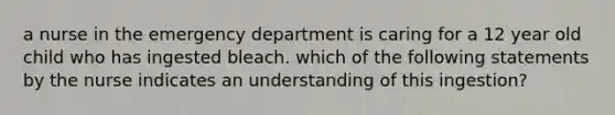 a nurse in the emergency department is caring for a 12 year old child who has ingested bleach. which of the following statements by the nurse indicates an understanding of this ingestion?