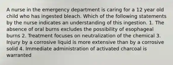 A nurse in the emergency department is caring for a 12 year old child who has ingested bleach. Which of the following statements by the nurse indicates an understanding of this ingestion. 1. The absence of oral burns excludes the possibility of esophageal burns 2. Treatment focuses on neutralization of the chemical 3. Injury by a corrosive liquid is more extensive than by a corrosive solid 4. Immediate administration of activated charcoal is warranted