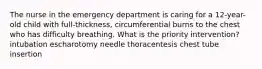 The nurse in the emergency department is caring for a 12-year-old child with full-thickness, circumferential burns to the chest who has difficulty breathing. What is the priority intervention? intubation escharotomy needle thoracentesis chest tube insertion