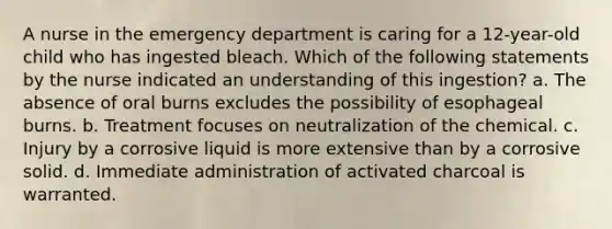 A nurse in the emergency department is caring for a 12-year-old child who has ingested bleach. Which of the following statements by the nurse indicated an understanding of this ingestion? a. The absence of oral burns excludes the possibility of esophageal burns. b. Treatment focuses on neutralization of the chemical. c. Injury by a corrosive liquid is more extensive than by a corrosive solid. d. Immediate administration of activated charcoal is warranted.