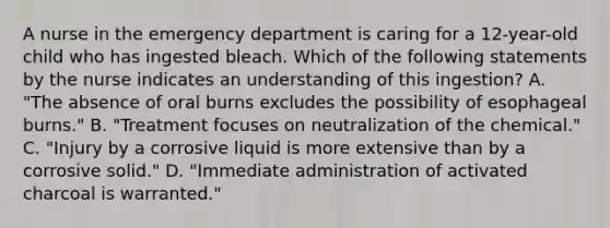 A nurse in the emergency department is caring for a 12-year-old child who has ingested bleach. Which of the following statements by the nurse indicates an understanding of this ingestion? A. "The absence of oral burns excludes the possibility of esophageal burns." B. "Treatment focuses on neutralization of the chemical." C. "Injury by a corrosive liquid is more extensive than by a corrosive solid." D. "Immediate administration of activated charcoal is warranted."