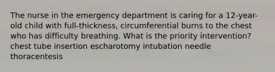 The nurse in the emergency department is caring for a 12-year-old child with full-thickness, circumferential burns to the chest who has difficulty breathing. What is the priority intervention? chest tube insertion escharotomy intubation needle thoracentesis