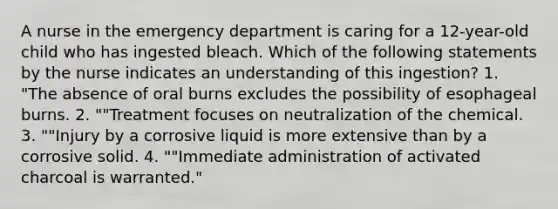 A nurse in the emergency department is caring for a 12-year-old child who has ingested bleach. Which of the following statements by the nurse indicates an understanding of this ingestion? 1. "The absence of oral burns excludes the possibility of esophageal burns. 2. ""Treatment focuses on neutralization of the chemical. 3. ""Injury by a corrosive liquid is more extensive than by a corrosive solid. 4. ""Immediate administration of activated charcoal is warranted."