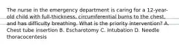 The nurse in the emergency department is caring for a 12-year-old child with full-thickness, circumferential burns to the chest, and has difficulty breathing. What is the priority intervention? A. Chest tube insertion B. Escharotomy C. Intubation D. Needle thoracocentesis