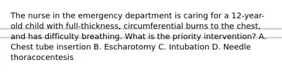 The nurse in the emergency department is caring for a 12-year-old child with full-thickness, circumferential burns to the chest, and has difficulty breathing. What is the priority intervention? A. Chest tube insertion B. Escharotomy C. Intubation D. Needle thoracocentesis