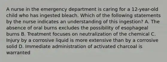 A nurse in the emergency department is caring for a 12-year-old child who has ingested bleach. Which of the following statements by the nurse indicates an understanding of this ingestion? A. The absence of oral burns excludes the possibility of esophageal burns B. Treatment focuses on neutralization of the chemical C. Injury by a corrosive liquid is more extensive than by a corrosive solid D. Immediate administration of activated charcoal is warranted