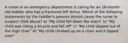 A nurse in an emergency department is caring for an 18-month-old toddler who has a fractured left femur. Which of the following statements by the toddler's parents should cause the nurse to suspect child abuse? a) "My child fell down the stairs" b) "My child was riding a bicycle and fell off" c) "My child slipped out of the high chair" d) "My child climbed up on a chair and it tipped over"