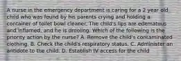 A nurse in the emergency department is caring for a 2 year old child who was found by his parents crying and holding a container of toilet bowl cleaner. The child's lips are edematous and inflamed, and he is drooling. Which of the following is the priority action by the nurse? A. Remove the child's contaminated clothing. B. Check the child's respiratory status. C. Administer an antidote to the child. D. Establish IV access for the child