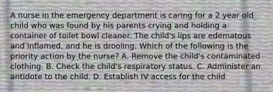 A nurse in the emergency department is caring for a 2 year old child who was found by his parents crying and holding a container of toilet bowl cleaner. The child's lips are edematous and inflamed, and he is drooling. Which of the following is the priority action by the nurse? A. Remove the child's contaminated clothing. B. Check the child's respiratory status. C. Administer an antidote to the child. D. Establish IV access for the child