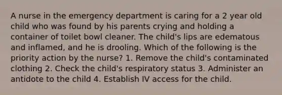 A nurse in the emergency department is caring for a 2 year old child who was found by his parents crying and holding a container of toilet bowl cleaner. The child's lips are edematous and inflamed, and he is drooling. Which of the following is the priority action by the nurse? 1. Remove the child's contaminated clothing 2. Check the child's respiratory status 3. Administer an antidote to the child 4. Establish IV access for the child.