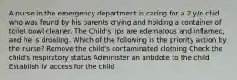 A nurse in the emergency department is caring for a 2 y/o chid who was found by his parents crying and holding a container of toilet bowl cleaner. The Child's lips are edematous and inflamed, and he is drooling. Which of the following is the priority action by the nurse? Remove the child's contaminated clothing Check the child's respiratory status Administer an antidote to the child Establish IV access for the child