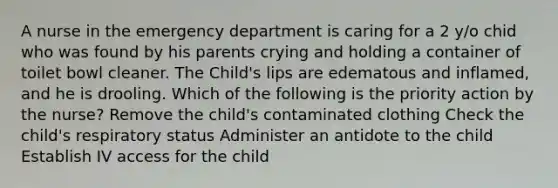 A nurse in the emergency department is caring for a 2 y/o chid who was found by his parents crying and holding a container of toilet bowl cleaner. The Child's lips are edematous and inflamed, and he is drooling. Which of the following is the priority action by the nurse? Remove the child's contaminated clothing Check the child's respiratory status Administer an antidote to the child Establish IV access for the child