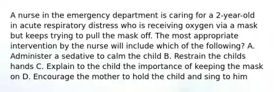 A nurse in the emergency department is caring for a 2-year-old in acute respiratory distress who is receiving oxygen via a mask but keeps trying to pull the mask off. The most appropriate intervention by the nurse will include which of the following? A. Administer a sedative to calm the child B. Restrain the childs hands C. Explain to the child the importance of keeping the mask on D. Encourage the mother to hold the child and sing to him