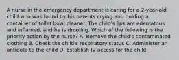 A nurse in the emergency department is caring for a 2-year-old child who was found by his parents crying and holding a container of toilet bowl cleaner. The child's lips are edematous and inflamed, and he is drooling. Which of the following is the priority action by the nurse? A. Remove the child's contaminated clothing B. Check the child's respiratory status C. Administer an antidote to the child D. Establish IV access for the child