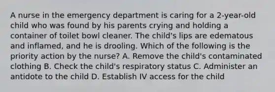 A nurse in the emergency department is caring for a 2-year-old child who was found by his parents crying and holding a container of toilet bowl cleaner. The child's lips are edematous and inflamed, and he is drooling. Which of the following is the priority action by the nurse? A. Remove the child's contaminated clothing B. Check the child's respiratory status C. Administer an antidote to the child D. Establish IV access for the child