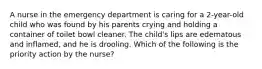 A nurse in the emergency department is caring for a 2-year-old child who was found by his parents crying and holding a container of toilet bowl cleaner. The child's lips are edematous and inflamed, and he is drooling. Which of the following is the priority action by the nurse?