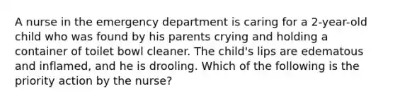 A nurse in the emergency department is caring for a 2-year-old child who was found by his parents crying and holding a container of toilet bowl cleaner. The child's lips are edematous and inflamed, and he is drooling. Which of the following is the priority action by the nurse?