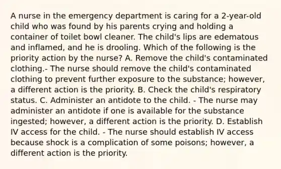 A nurse in the emergency department is caring for a 2-year-old child who was found by his parents crying and holding a container of toilet bowl cleaner. The child's lips are edematous and inflamed, and he is drooling. Which of the following is the priority action by the nurse? A. Remove the child's contaminated clothing.- The nurse should remove the child's contaminated clothing to prevent further exposure to the substance; however, a different action is the priority. B. Check the child's respiratory status. C. Administer an antidote to the child. - The nurse may administer an antidote if one is available for the substance ingested; however, a different action is the priority. D. Establish IV access for the child. - The nurse should establish IV access because shock is a complication of some poisons; however, a different action is the priority.