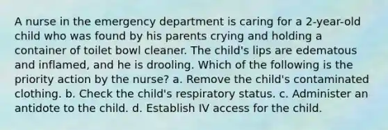 A nurse in the emergency department is caring for a 2-year-old child who was found by his parents crying and holding a container of toilet bowl cleaner. The child's lips are edematous and inflamed, and he is drooling. Which of the following is the priority action by the nurse? a. Remove the child's contaminated clothing. b. Check the child's respiratory status. c. Administer an antidote to the child. d. Establish IV access for the child.