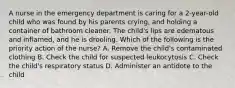 A nurse in the emergency department is caring for a 2-year-old child who was found by his parents crying, and holding a container of bathroom cleaner. The child's lips are edematous and inflamed, and he is drooling. Which of the following is the priority action of the nurse? A. Remove the child's contaminated clothing B. Check the child for suspected leukocytosis C. Check the child's respiratory status D. Administer an antidote to the child